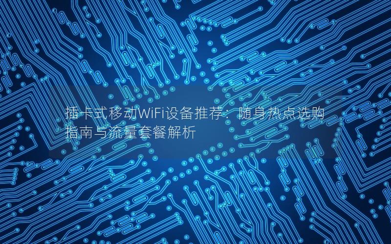 插卡式移动WiFi设备推荐：随身热点选购指南与流量套餐解析