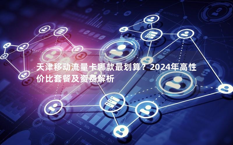 天津移动流量卡哪款最划算？2024年高性价比套餐及资费解析