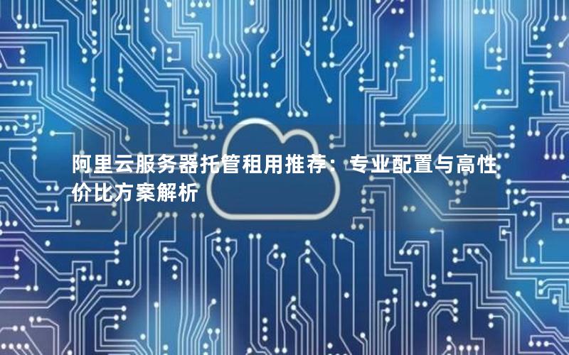 阿里云服务器托管租用推荐：专业配置与高性价比方案解析