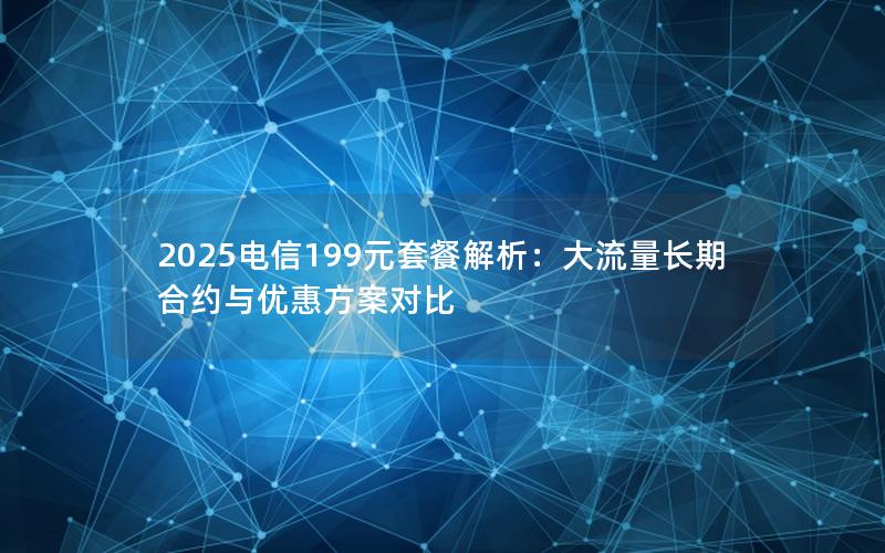 2025电信199元套餐解析：大流量长期合约与优惠方案对比