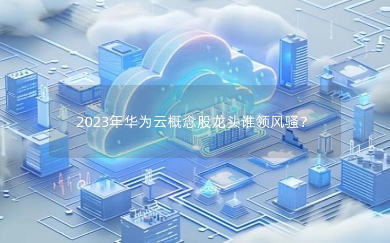 2023年华为云概念股龙头谁领风骚？