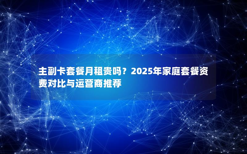 主副卡套餐月租贵吗？2025年家庭套餐资费对比与运营商推荐