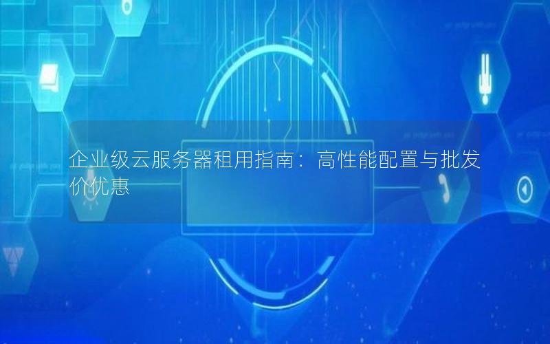 企业级云服务器租用指南：高性能配置与批发价优惠