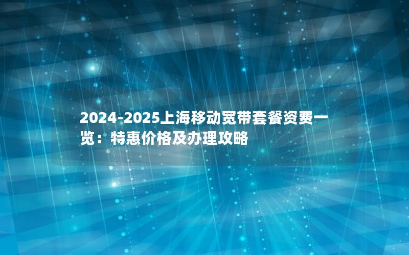 2024-2025上海移动宽带套餐资费一览：特惠价格及办理攻略