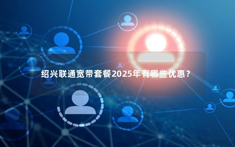 绍兴联通宽带套餐2025年有哪些优惠？