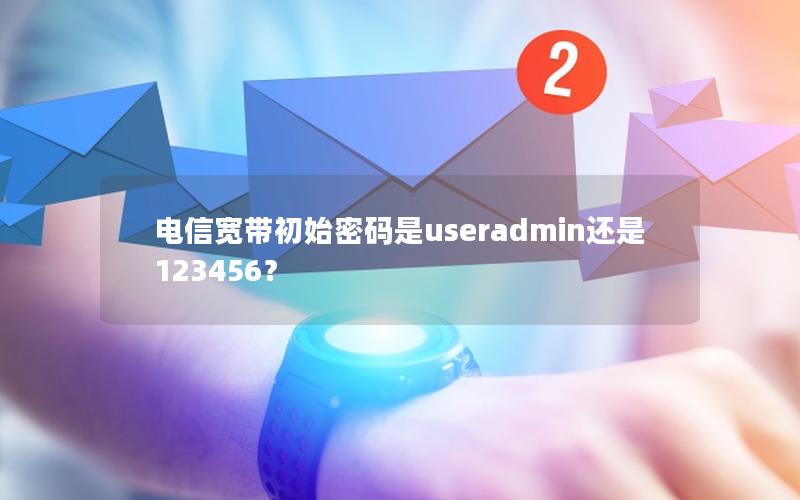 电信宽带初始密码是useradmin还是123456？