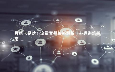 月租卡是啥？流量套餐价格解析与办理避坑指南