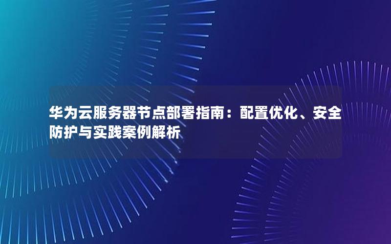 华为云服务器节点部署指南：配置优化、安全防护与实践案例解析