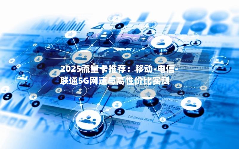 2025流量卡推荐：移动-电信-联通5G网速与高性价比实测