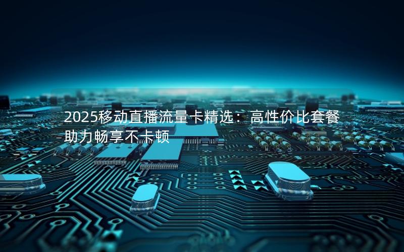 2025移动直播流量卡精选：高性价比套餐助力畅享不卡顿