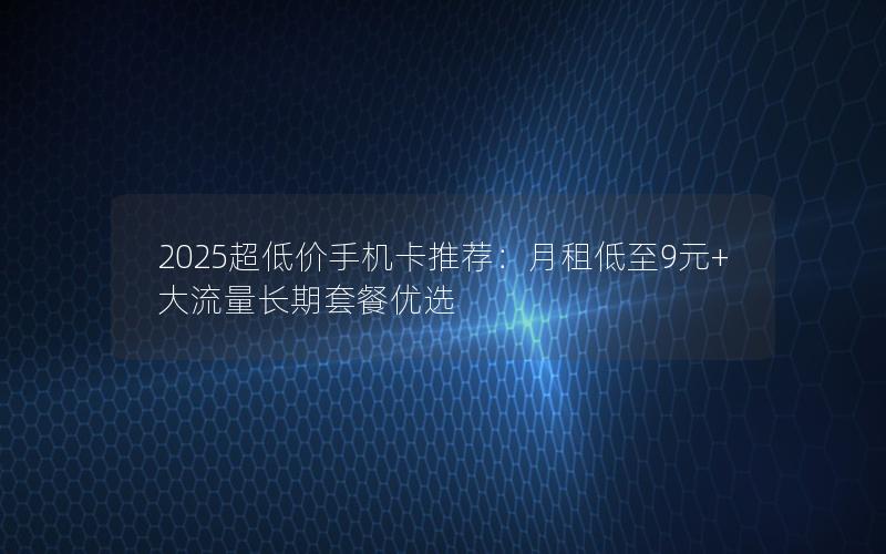 2025超低价手机卡推荐：月租低至9元+大流量长期套餐优选