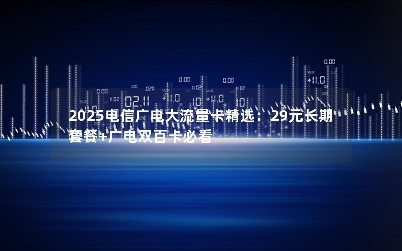 2025电信广电大流量卡精选：29元长期套餐+广电双百卡必看