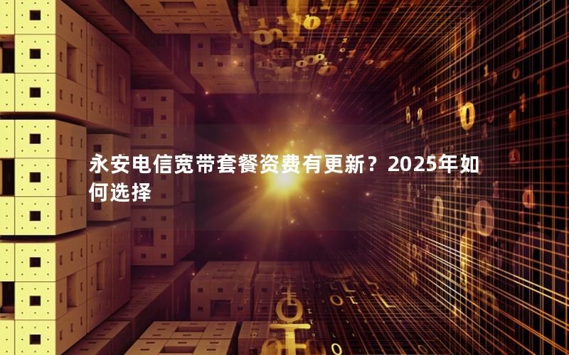 永安电信宽带套餐资费有更新？2025年如何选择