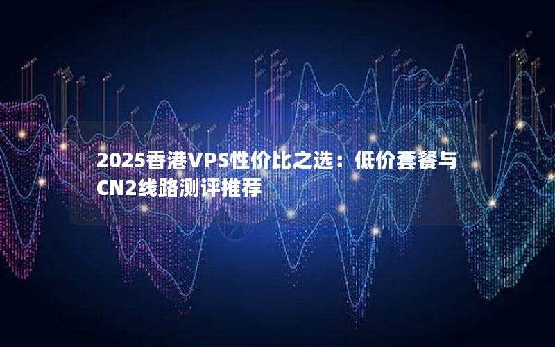 2025香港VPS性价比之选：低价套餐与CN2线路测评推荐