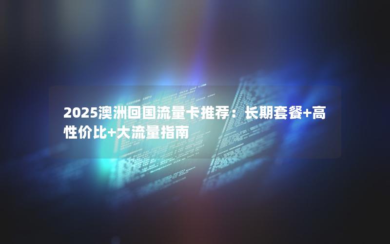 2025澳洲回国流量卡推荐：长期套餐+高性价比+大流量指南