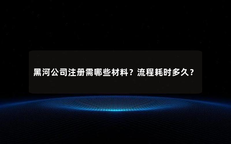 黑河公司注册需哪些材料？流程耗时多久？