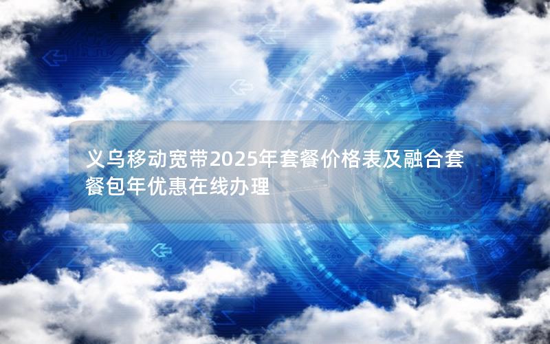 义乌移动宽带2025年套餐价格表及融合套餐包年优惠在线办理