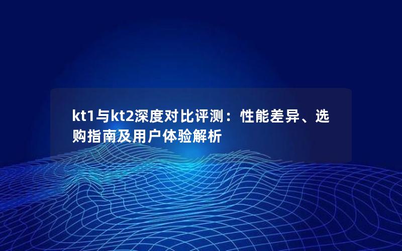 kt1与kt2深度对比评测：性能差异、选购指南及用户体验解析