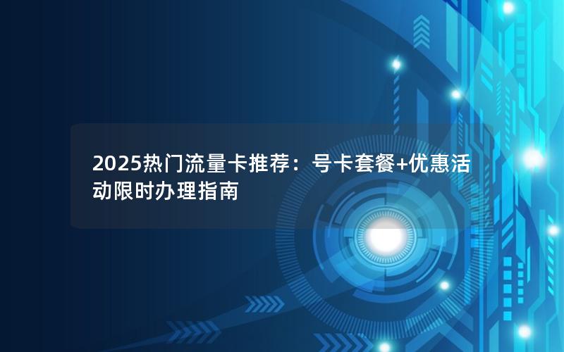 2025热门流量卡推荐：号卡套餐+优惠活动限时办理指南