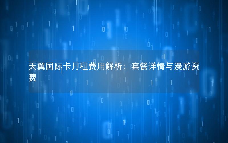 天翼国际卡月租费用解析：套餐详情与漫游资费