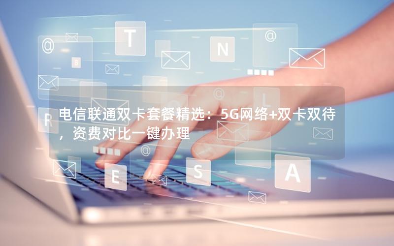 电信联通双卡套餐精选：5G网络+双卡双待，资费对比一键办理