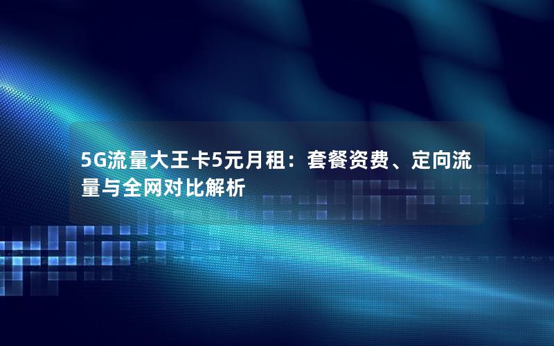 5G流量大王卡5元月租：套餐资费、定向流量与全网对比解析