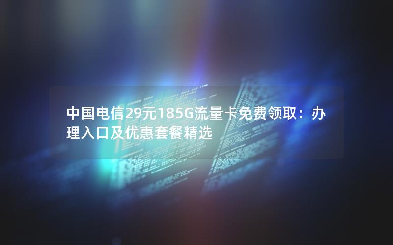 中国电信29元185G流量卡免费领取：办理入口及优惠套餐精选