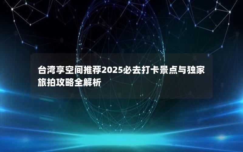 台湾享空间推荐2025必去打卡景点与独家旅拍攻略全解析