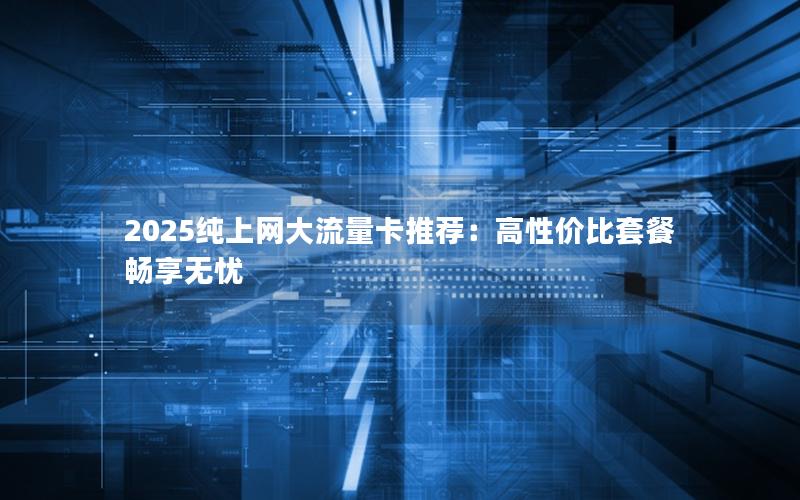 2025纯上网大流量卡推荐：高性价比套餐畅享无忧