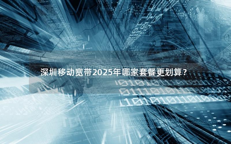 深圳移动宽带2025年哪家套餐更划算？