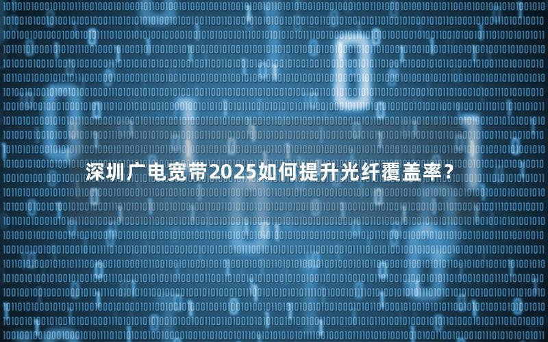 深圳广电宽带2025如何提升光纤覆盖率？