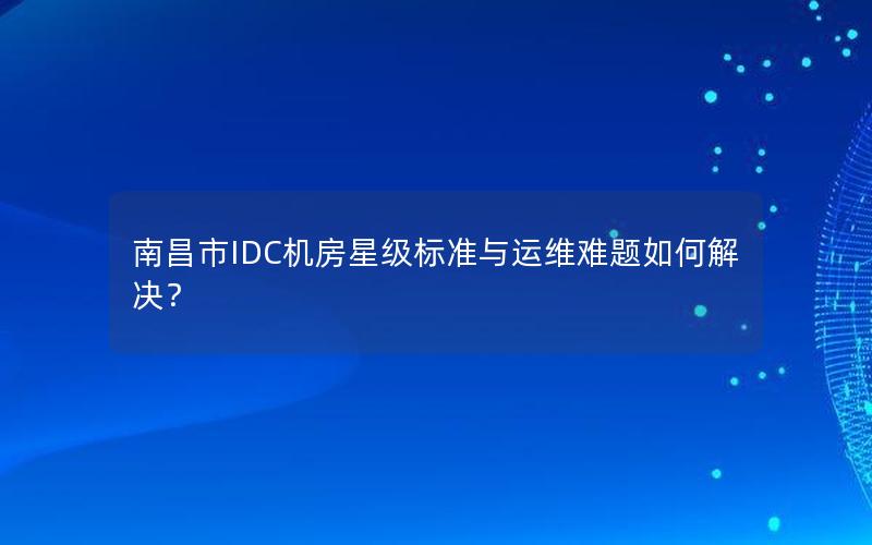 南昌市IDC机房星级标准与运维难题如何解决？