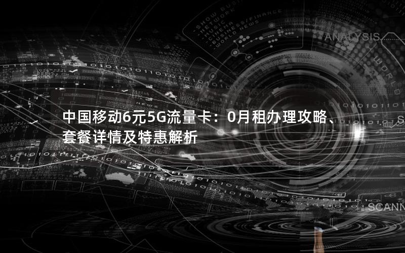 中国移动6元5G流量卡：0月租办理攻略、套餐详情及特惠解析