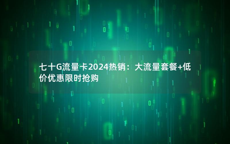 七十G流量卡2024热销：大流量套餐+低价优惠限时抢购