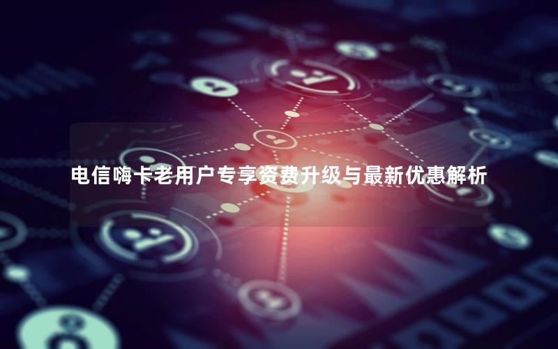 电信嗨卡老用户专享资费升级与最新优惠解析