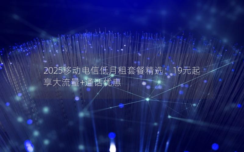 2025移动电信低月租套餐精选：19元起享大流量+通话优惠