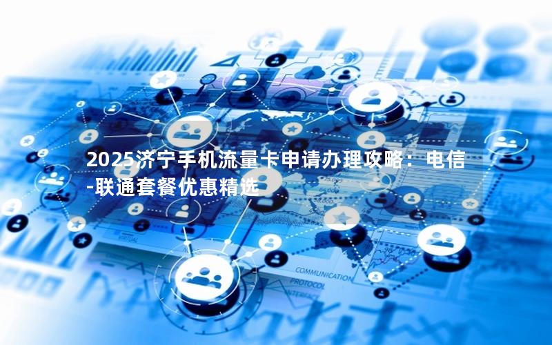 2025济宁手机流量卡申请办理攻略：电信-联通套餐优惠精选