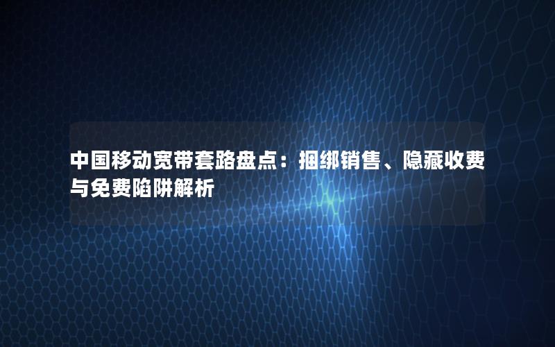 中国移动宽带套路盘点：捆绑销售、隐藏收费与免费陷阱解析