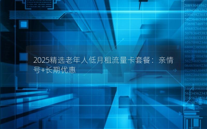 2025精选老年人低月租流量卡套餐：亲情号+长期优惠