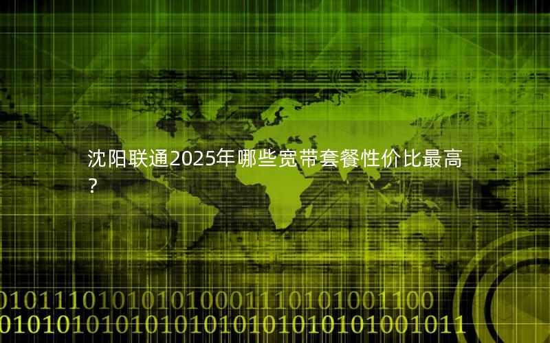 沈阳联通2025年哪些宽带套餐性价比最高？