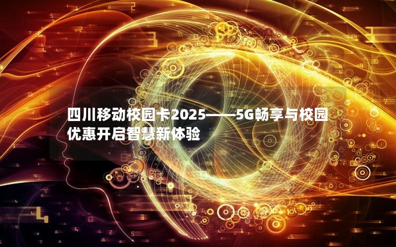 四川移动校园卡2025——5G畅享与校园优惠开启智慧新体验