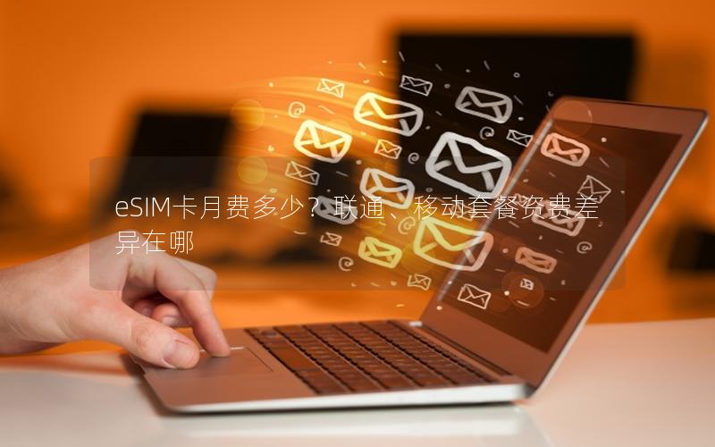 eSIM卡月费多少？联通、移动套餐资费差异在哪