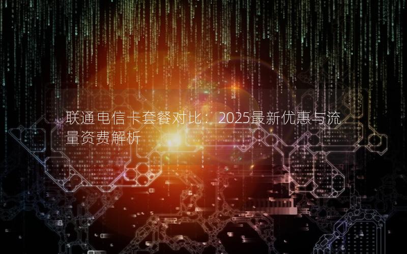 联通电信卡套餐对比：2025最新优惠与流量资费解析