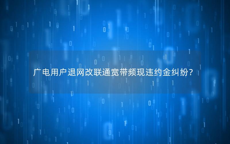 广电用户退网改联通宽带频现违约金纠纷？