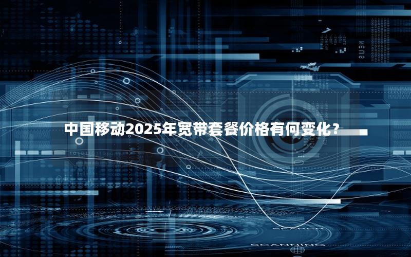 中国移动2025年宽带套餐价格有何变化？