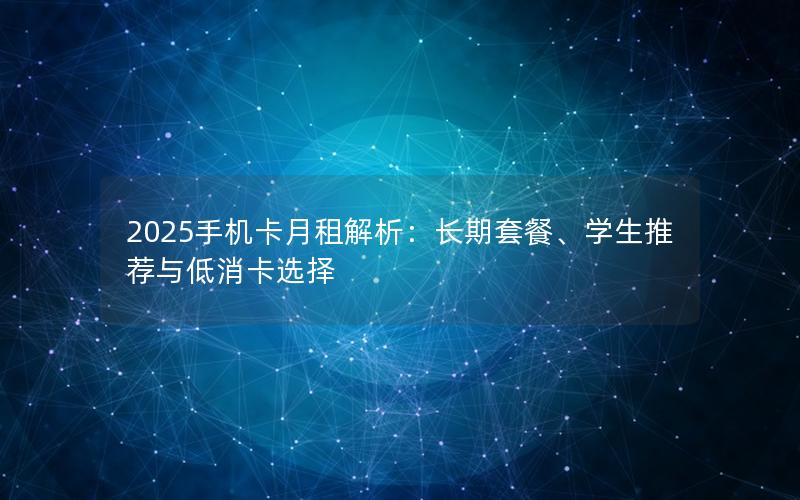 2025手机卡月租解析：长期套餐、学生推荐与低消卡选择