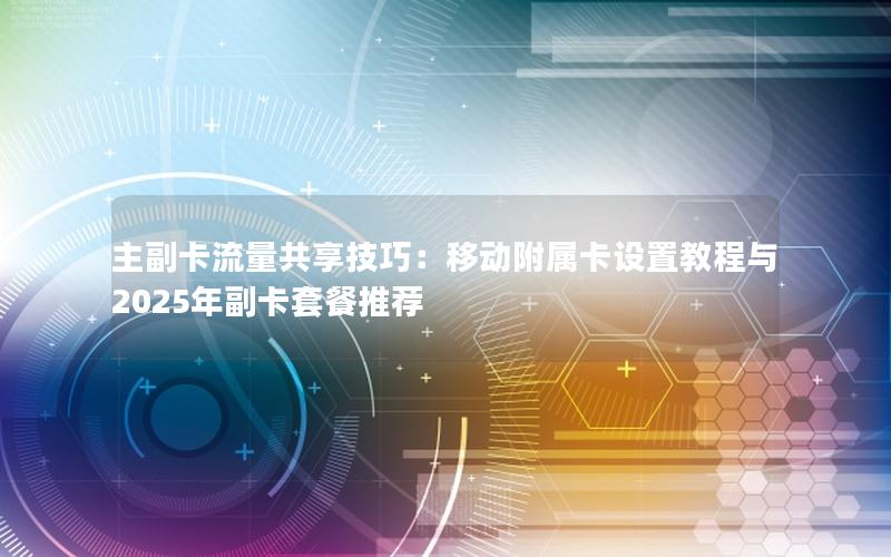 主副卡流量共享技巧：移动附属卡设置教程与2025年副卡套餐推荐