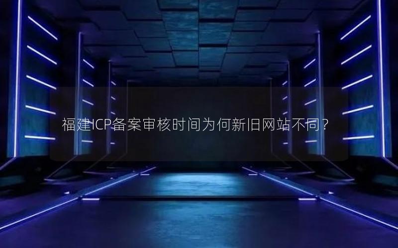 福建ICP备案审核时间为何新旧网站不同？