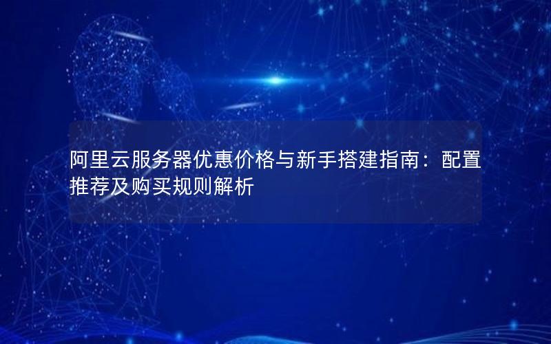 阿里云服务器优惠价格与新手搭建指南：配置推荐及购买规则解析