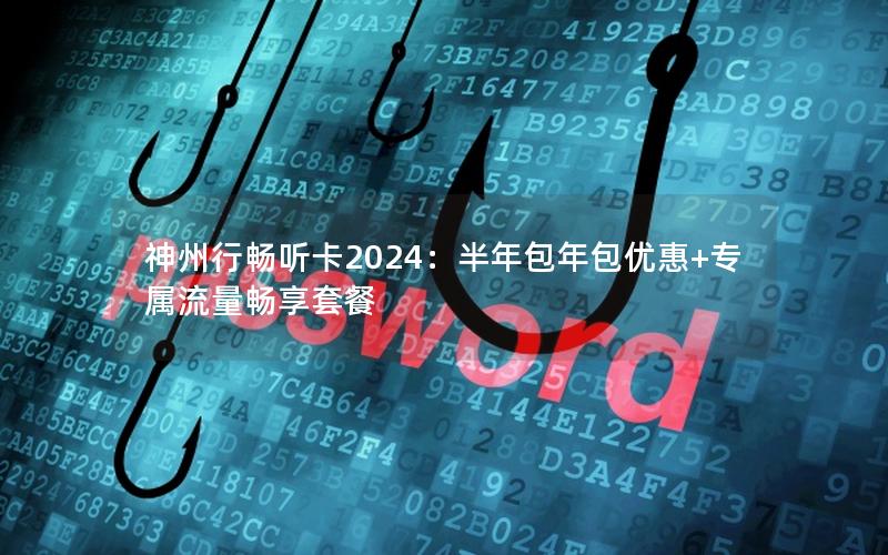 神州行畅听卡2024：半年包年包优惠+专属流量畅享套餐